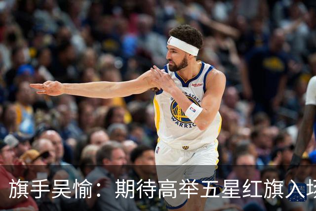 旗手吴愉：期待高举五星红旗入场 为国而战是最大动力